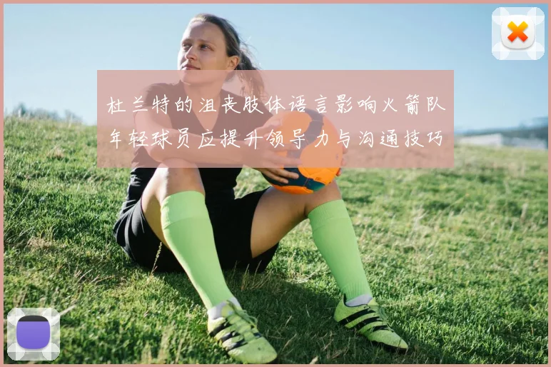 杜兰特的沮丧肢体语言影响火箭队年轻球员应提升领导力与沟通技巧