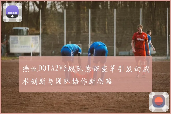 热议DOTA2V5战队意识变革引发的战术创新与团队协作新思路