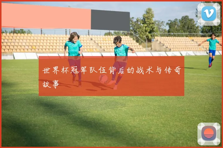 世界杯冠军队伍背后的战术与传奇故事