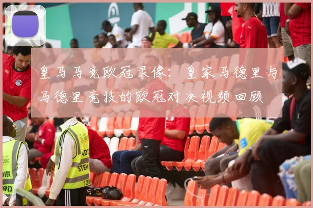 皇马马竞欧冠录像：皇家马德里与马德里竞技的欧冠对决视频回顾