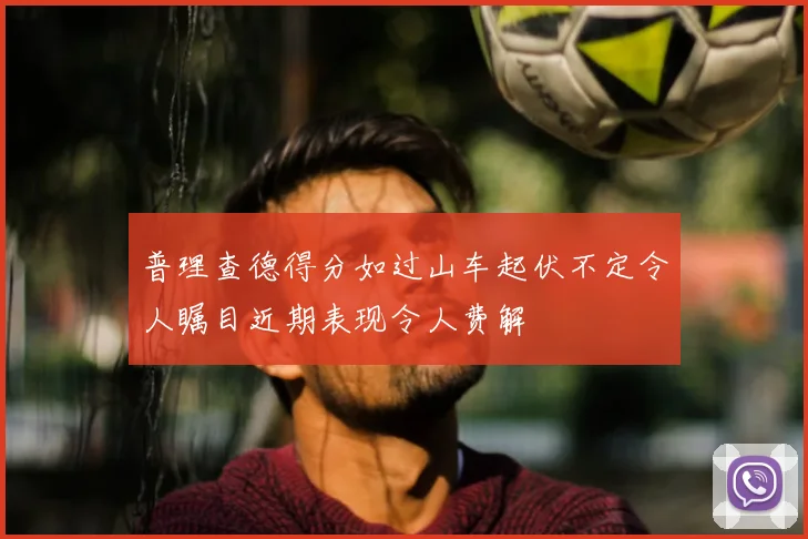 普理查德得分如过山车起伏不定令人瞩目近期表现令人费解