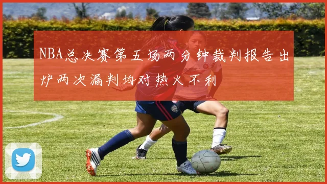 NBA总决赛第五场两分钟裁判报告出炉两次漏判均对热火不利