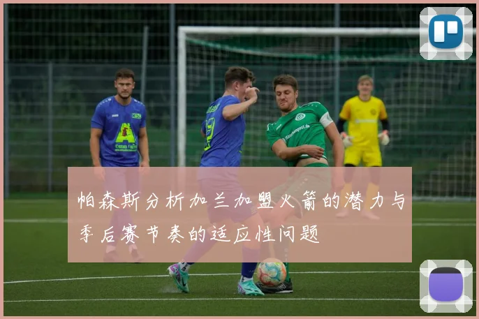 帕森斯分析加兰加盟火箭的潜力与季后赛节奏的适应性问题