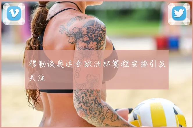 穆勒谈奥运会欧洲杯赛程安排引发关注