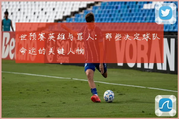 世预赛英雄与罪人:那些决定球队命运的关键人物