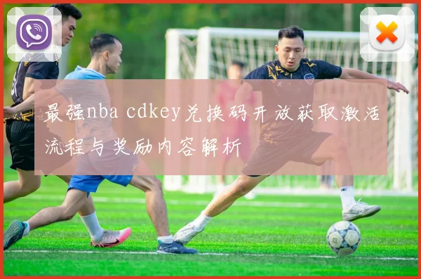 最强nba cdkey兑换码开放获取激活流程与奖励内容解析