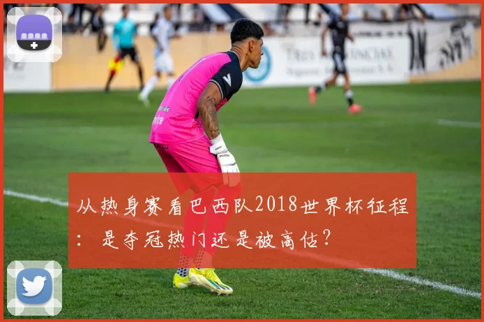 从热身赛看巴西队2018世界杯征程：是夺冠热门还是被高估？