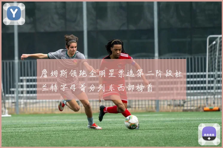 詹姆斯领跑全明星票选第二阶段杜兰特字母哥分列东西部榜首