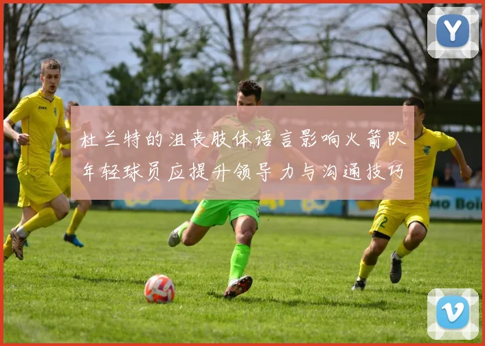 杜兰特的沮丧肢体语言影响火箭队年轻球员应提升领导力与沟通技巧