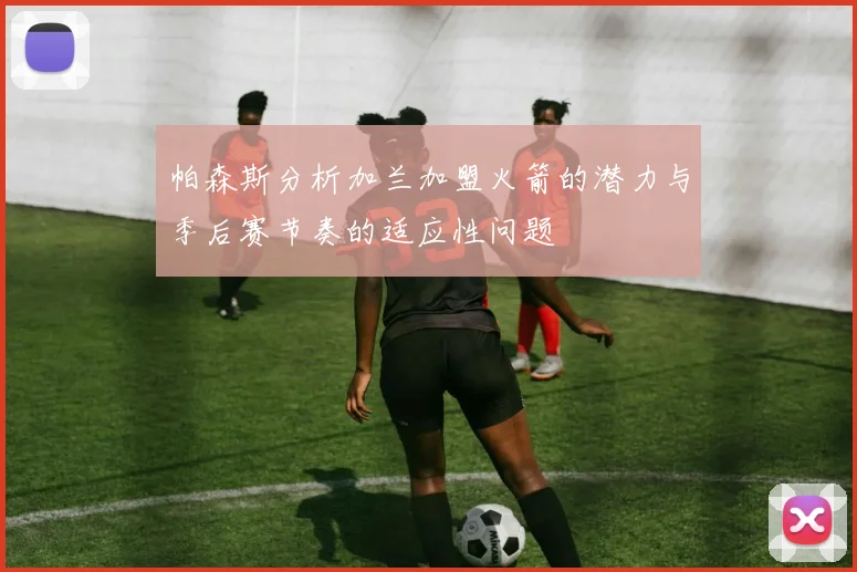 帕森斯分析加兰加盟火箭的潜力与季后赛节奏的适应性问题