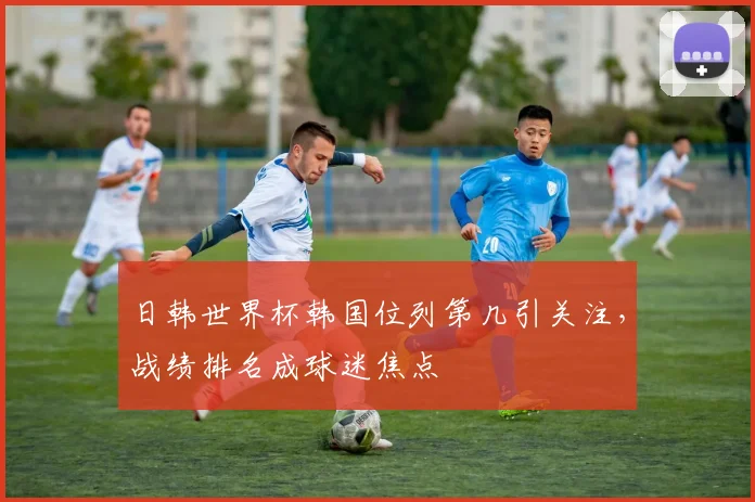 日韩世界杯韩国位列第几引关注,战绩排名成球迷焦点