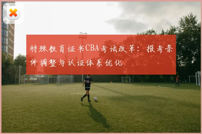 特殊教育证书CBA考试改革：报考条件调整与认证体系优化