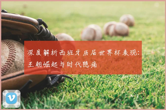 深度解析西班牙历届世界杯表现:王朝崛起与时代隐痛