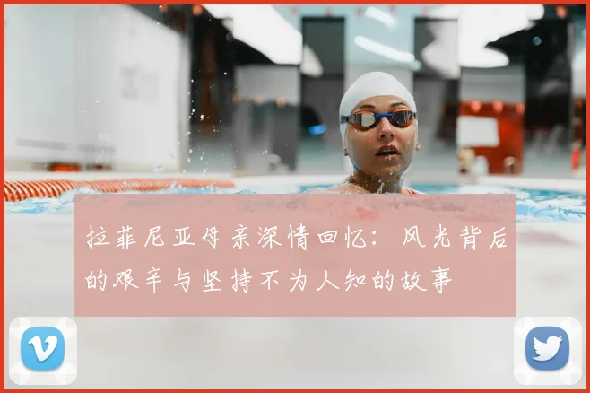 拉菲尼亚母亲深情回忆:风光背后的艰辛与坚持不为人知的故事