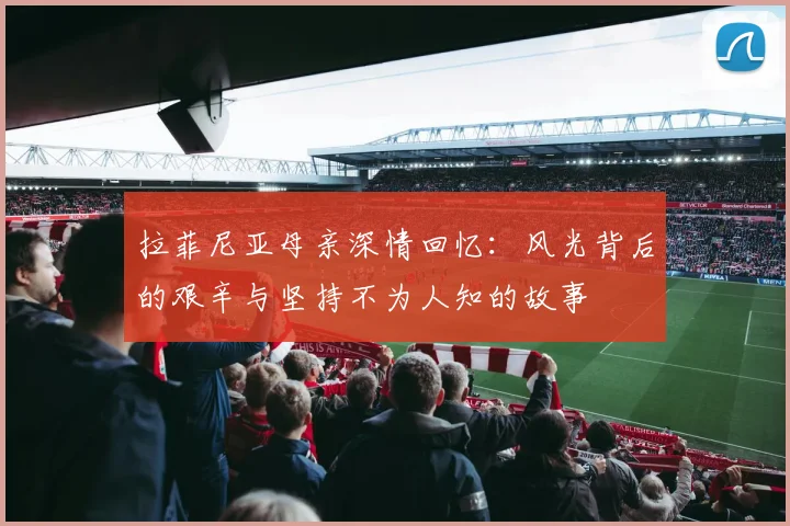 拉菲尼亚母亲深情回忆:风光背后的艰辛与坚持不为人知的故事