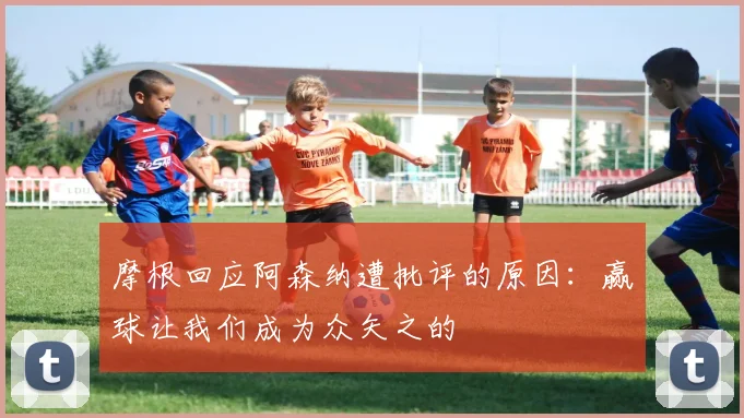 摩根回应阿森纳遭批评的原因:赢球让我们成为众矢之的