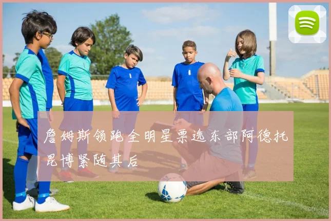 詹姆斯领跑全明星票选东部阿德托昆博紧随其后