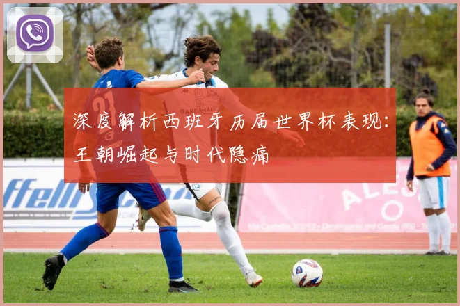 深度解析西班牙历届世界杯表现:王朝崛起与时代隐痛