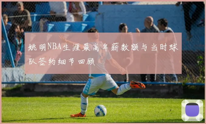 姚明NBA生涯最高年薪数额与当时球队签约细节回顾