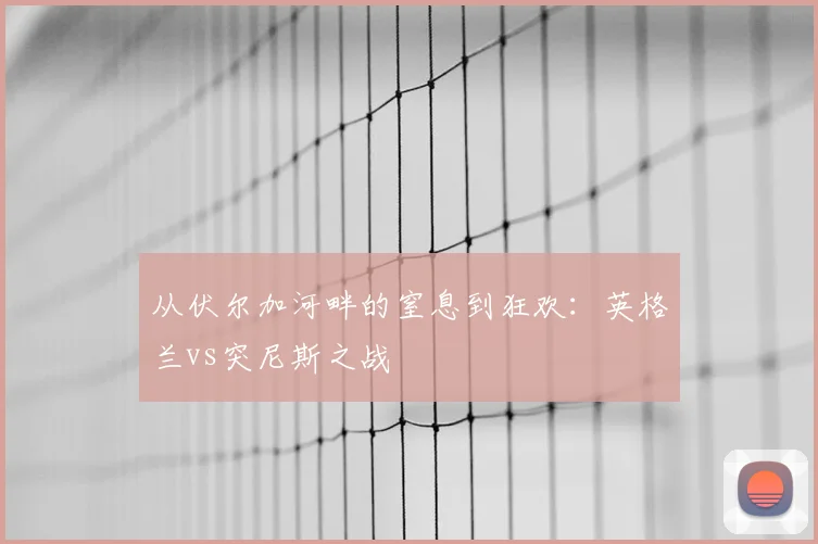 从伏尔加河畔的窒息到狂欢:英格兰vs突尼斯之战