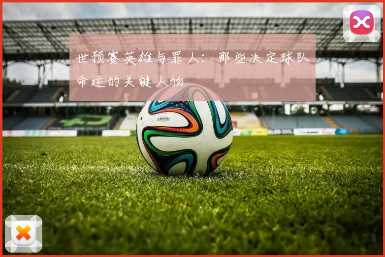 世预赛英雄与罪人:那些决定球队命运的关键人物