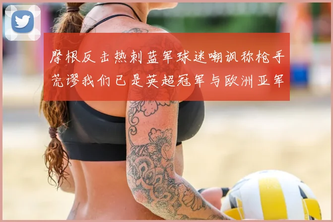 摩根反击热刺蓝军球迷嘲讽称枪手荒谬我们已是英超冠军与欧洲亚军