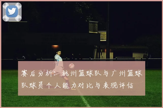 赛后分析：杭州篮球队与广州篮球队球员个人能力对比与表现评估