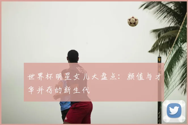世界杯明星女儿大盘点:颜值与才华并存的新生代