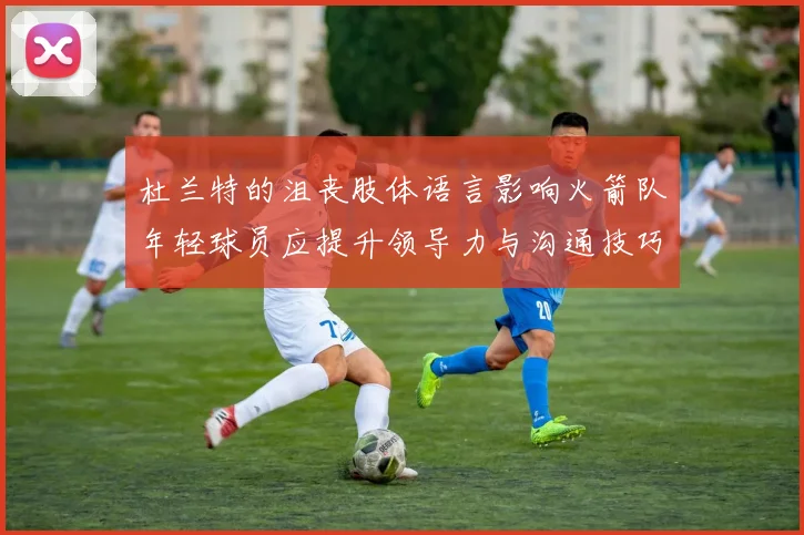 杜兰特的沮丧肢体语言影响火箭队年轻球员应提升领导力与沟通技巧