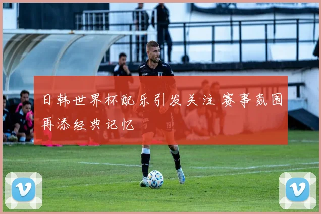 日韩世界杯配乐引发关注 赛事氛围再添经典记忆