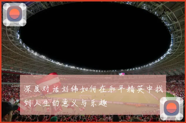 深度对话刘伟如何在和平精英中找到人生的意义与乐趣