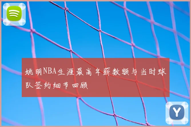 姚明NBA生涯最高年薪数额与当时球队签约细节回顾