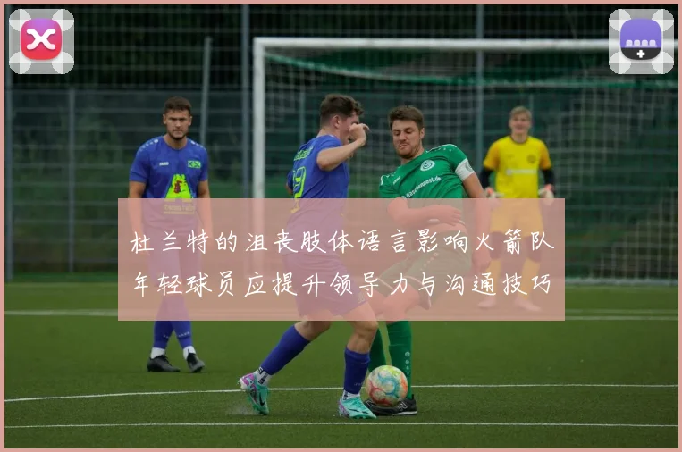 杜兰特的沮丧肢体语言影响火箭队年轻球员应提升领导力与沟通技巧