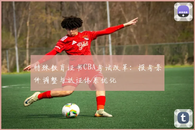 特殊教育证书CBA考试改革:报考条件调整与认证体系优化