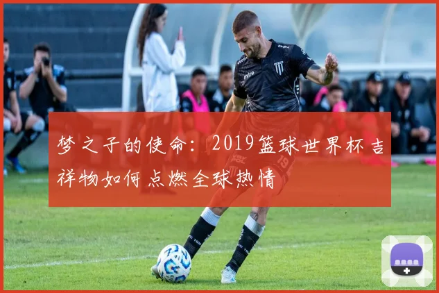 梦之子的使命:2019篮球世界杯吉祥物如何点燃全球热情
