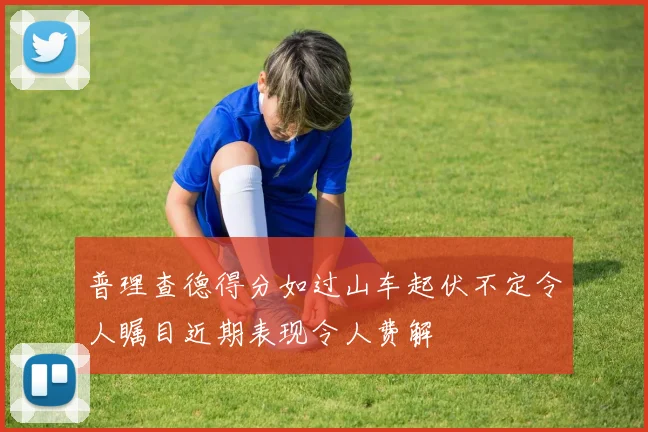 普理查德得分如过山车起伏不定令人瞩目近期表现令人费解
