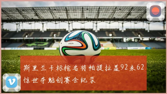 斯里兰卡标枪名将帕提拉盖92米62惊世夺魁创赛会纪录