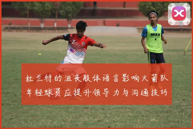 杜兰特的沮丧肢体语言影响火箭队年轻球员应提升领导力与沟通技巧