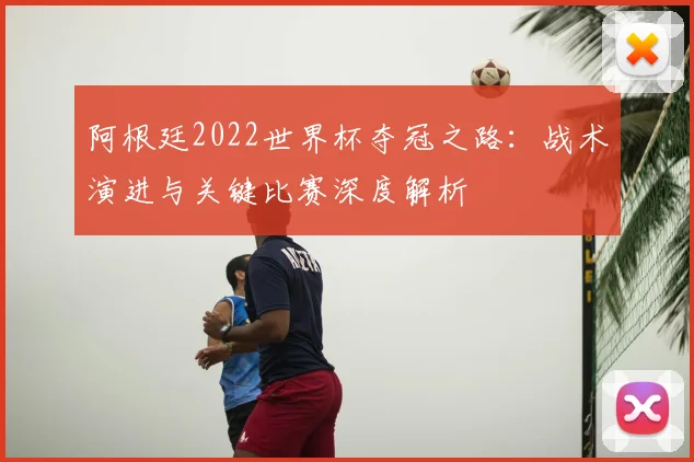 阿根廷2022世界杯夺冠之路:战术演进与关键比赛深度解析