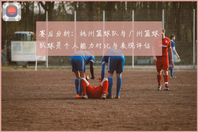 赛后分析：杭州篮球队与广州篮球队球员个人能力对比与表现评估