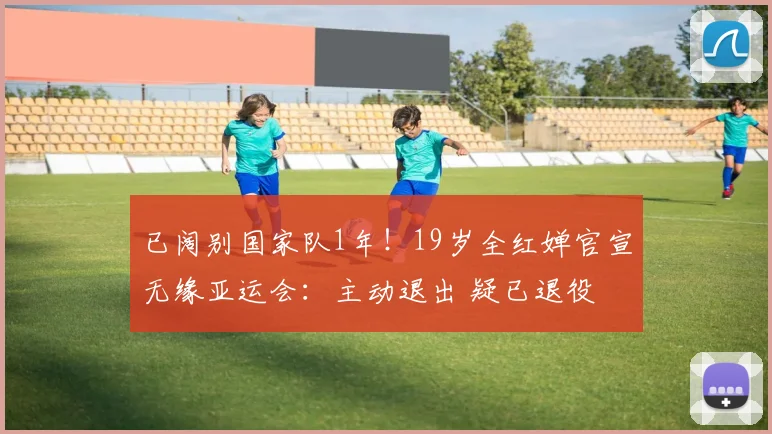已阔别国家队1年!19岁全红婵官宣无缘亚运会:主动退出 疑已退役