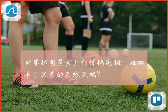 世界杯明星女儿们惊艳亮相:谁继承了父亲的足球天赋?