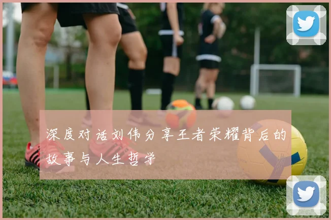 深度对话刘伟分享王者荣耀背后的故事与人生哲学