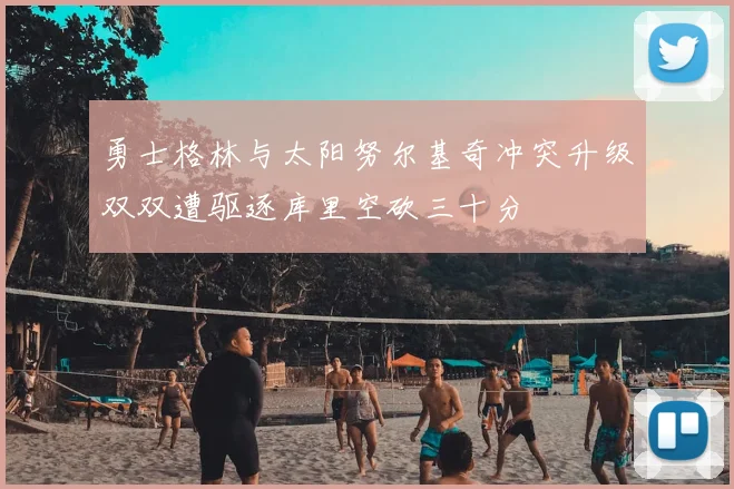 勇士格林与太阳努尔基奇冲突升级双双遭驱逐库里空砍三十分