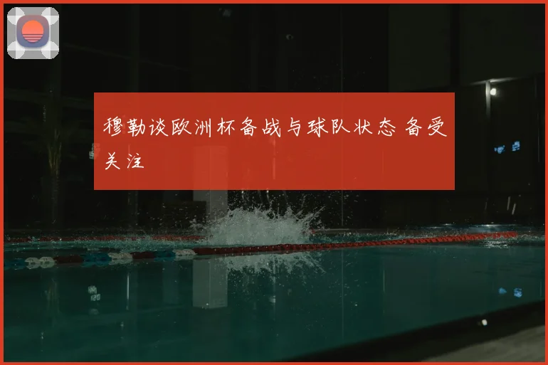 穆勒谈欧洲杯备战与球队状态 备受关注