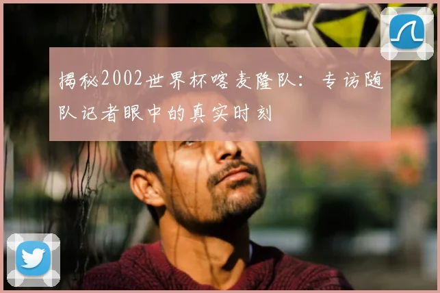 揭秘2002世界杯喀麦隆队：专访随队记者眼中的真实时刻