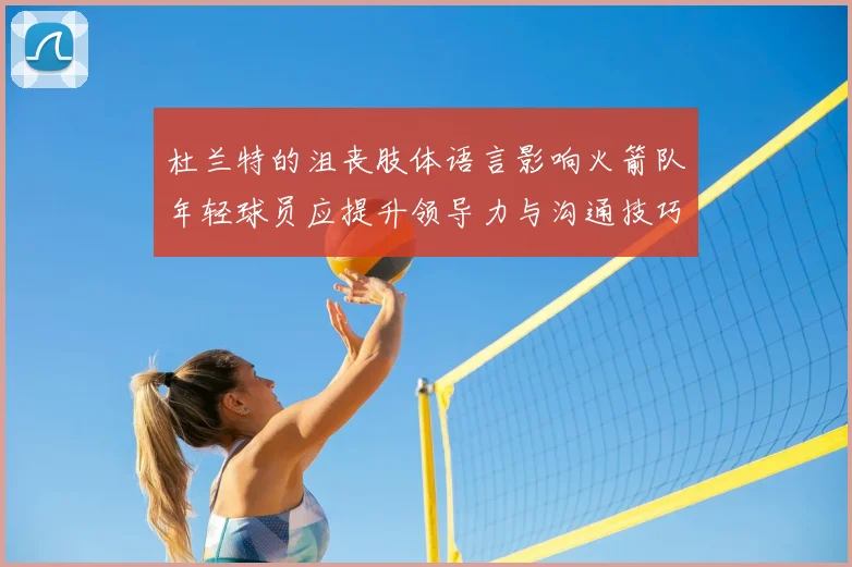 杜兰特的沮丧肢体语言影响火箭队年轻球员应提升领导力与沟通技巧