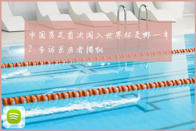 中国男足首次闯入世界杯是哪一年?专访亲历者揭秘