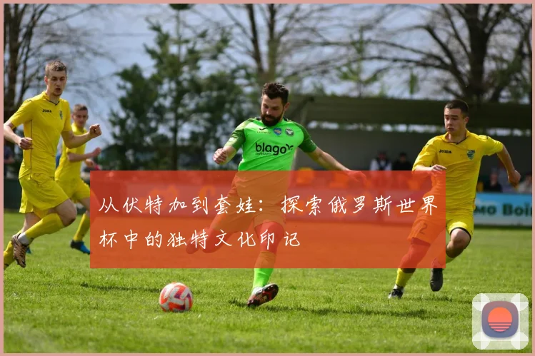从伏特加到套娃:探索俄罗斯世界杯中的独特文化印记