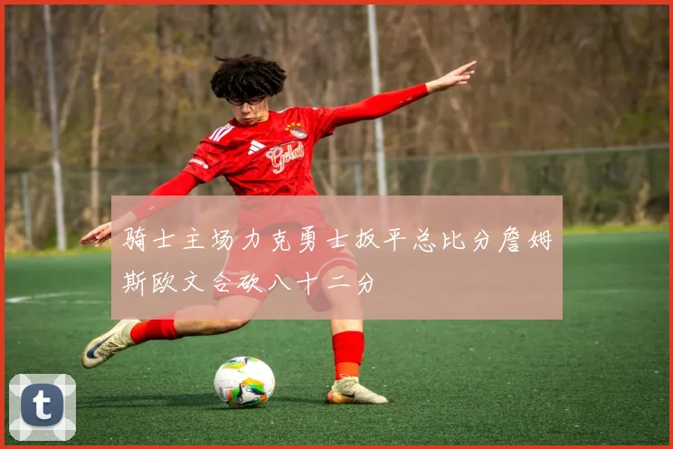 骑士主场力克勇士扳平总比分詹姆斯欧文合砍八十二分